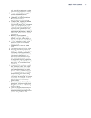 ABOUT DOING BUSINESS 23 
have good rules for the activities of foreign 
subsidiaries engaged in the local economy. 
2. For more on the World Bank Enterprise 
Surveys, see the website at http:// 
www.enterprisesurveys.org. 
3. These papers are available on the Doing 
Business website at http:// 
www.doingbusiness.org/methodology. 
4. For getting credit, indicators are weighted 
proportionally, according to their 
contribution to the total score, with a weight 
of 60% assigned to the strength of legal 
rights index and 40% to the depth of credit 
information index. In this way each point 
included in these indices has the same value 
independent of the component it belongs to. 
Indicators for all other topics are assigned 
equal weights. 
5. A technical note on the different 
aggregation and weighting methods is 
available on the Doing Business website at 
http://www.doingbusiness.org/methodology. 
6. For more details, see the chapter on the 
distance to frontier and ease of doing 
business ranking. 
7. Schneider 2005; La Porta and Shleifer 
2008. 
8. http://www.doingbusiness.org/law-library. 
9. The annual data collection exercise is an 
update of the database. The Doing Business 
team and the contributors examine the 
extent to which the regulatory framework 
has changed in ways relevant for the 
features captured by the indicators. The 
data collection process should therefore 
be seen as adding each year to an existing 
stock of knowledge reflected in the previous 
year’s report, not as creating an entirely 
new data set. 
10. While about 10,700 contributors provided 
data for this year’s report, many of them 
completed a questionnaire for more than 
one Doing Business indicator set. Indeed, 
the total number of contributions received 
for this year’s report is more than 13,500, 
which represents a true measure of the 
inputs received. The average number of 
contributions per indicator set and economy 
is just over 6. For more details, see http:// 
www.doingbusiness.org/contributors 
/doing-business. 
11. These are reforms for which Doing Business 
is aware that information provided by the 
Doing Business report was used in shaping 
the reform agenda. 
12. One study using Doing Business indicators 
illustrates the difficulties in using highly 
disaggregated indicators to identify reform 
priorities (Kraay and Tawara 2011). 
 