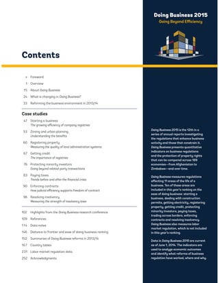 Doing Business 2015 
Going Beyond Efficiency 
Contents 
v Foreword 
1 Overview 
15 About Doing Business 
24 What is changing in Doing Business? 
33 Reforming the business environment in 2013/14 
Case studies 
47 Starting a business 
The growing efficiency of company registries 
53 Zoning and urban planning 
Understanding the benefits 
60 Registering property 
Measuring the quality of land administration systems 
67 Getting credit 
The importance of registries 
76 Protecting minority investors 
Going beyond related-party transactions 
83 Paying taxes 
Trends before and after the financial crisis 
90 Enforcing contracts 
How judicial efficiency supports freedom of contract 
96 Resolving insolvency 
Measuring the strength of insolvency laws 
102 Highlights from the Doing Business research conference 
109 References 
1 14 Data notes 
146 Distance to frontier and ease of doing business ranking 
152 Summaries of Doing Business reforms in 2013/14 
167 Country tables 
231 Labor market regulation data 
252 Acknowledgments 
Doing Business 2015 is the 12th in a 
series of annual reports investigating 
the regulations that enhance business 
activity and those that constrain it. 
Doing Business presents quantitative 
indicators on business regulations 
and the protection of property rights 
that can be compared across 189 
economies—from Afghanistan to 
Zimbabwe—and over time. 
Doing Business measures regulations 
affecting 11 areas of the life of a 
business. Ten of these areas are 
included in this year’s ranking on the 
ease of doing business: starting a 
business, dealing with construction 
permits, getting electricity, registering 
property, getting credit, protecting 
minority investors, paying taxes, 
trading across borders, enforcing 
contracts and resolving insolvency. 
Doing Business also measures labor 
market regulation, which is not included 
in this year’s ranking. 
Data in Doing Business 2015 are current 
as of June 1, 2014. The indicators are 
used to analyze economic outcomes 
and identify what reforms of business 
regulation have worked, where and why. 
 