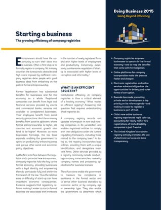 Doing Business 2015 
Going Beyond Efficiency 
Starting a business 
The growing efficiency of company registries 
Entrepreneurs should have the op-portunity 
to turn their ideas into 
a business. Often a first step is to 
formally register a company. Yet in many 
countries the bureaucratic obstacles and 
high costs imposed by inefficient com-pany 
registries deter people with good 
business ideas from embarking on the 
path of formal entrepreneurship. 
Formal registration has substantial 
benefits for businesses and for the 
economy as a whole. Registered 
companies can benefit from legal and 
financial services provided by courts 
and commercial banks, services not 
available to unregistered businesses. 
Their employees benefit from social 
security protections. And the economy 
benefits from positive spillovers: where 
formal entrepreneurship is higher, job 
creation and economic growth also 
tend to be higher.1 Moreover, as more 
businesses formalize, the tax base 
expands, enabling the government to 
spend on productivity-enhancing areas 
and pursue other social and economic 
policy objectives. 
As the first interface between the regu-lator 
and a potential new entrepreneur, 
company registries hold the key to the 
formal economy, providing businesses 
with a legal identity and empowering 
them to participate fully and within the 
framework of the law. Thus the relative 
ease or difficulty of start-up can have 
important economic consequences. 
Evidence suggests that regulatory re-forms 
making it easier to start a formal 
business are associated with increases 
in the number of newly registered firms 
and with higher levels of employment 
and productivity. Conversely, exces-sively 
cumbersome regulation of start-up 
is associated with higher levels of 
corruption and informality.2 
WHAT IS AN EFFICIENT 
REGISTRY? 
Institutional efficiency at company 
registries is thus a critical element 
of a healthy economy.3 What makes 
an efficient registry? Answering that 
question first requires understanding 
what registries do. 
A company registry records and 
updates information on new and exist-ing 
companies in its jurisdiction and 
enables registered entities to comply 
with their obligations under the current 
regulatory framework, including those 
related to the company laws.4 In do-ing 
so, the registry incorporates legal 
entities, providing them with a unique 
identification, and deregisters insol-vent 
firms. Other services provided by 
a registry commonly include conduct-ing 
company name searches, reserving 
company names and processing ap-plications 
for business licenses. 
These functions enable the government 
to measure tax compliance or 
avoidance in the formal sector and 
to derive other business statistics by 
economic sector or by company size 
or ownership type. They also enable 
the government to determine which 
ƒ Company registries empower 
businesses to operate in the formal 
economy—and to reap the benefits 
that come with formalization. 
ƒ Online platforms for company 
incorporation make the process 
faster and cheaper. 
ƒ Electronic registration and online 
services substantially reduce the 
opportunities for bribery and other 
forms of corruption. 
ƒ Rwanda has made promoting 
private sector development a top 
priority on its reform agenda—and 
making it easier to register a 
business is part of that. 
ƒ Chile’s new online business 
registry experienced rapid take-up, 
accounting for nearly half of new 
registrations of limited liability 
companies in just 7 weeks. 
ƒ The United Kingdom’s corporate 
registry actively promotes the use 
of electronic services and data 
transparency. 
 
