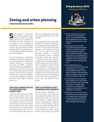 Doing Business 2015 
Going Beyond Efficiency 
Zoning and urban planning 
Understanding the benefits 
Sound regulation of construction 
helps strengthen property rights, 
protects the public from faulty 
building practices and contributes to 
the process of capital formation.1 But 
if procedures are too complicated or 
costly, builders tend to proceed without 
a permit.2 By some estimates 60–80% 
of building projects in developing econo-mies 
are undertaken without the proper 
permits and approvals.3 
For many entrepreneurs, construction 
regulation is an important consideration 
when deciding where to establish their 
business. According to a competitive-ness 
report by KPMG, construction 
costs are the 5th most important factor 
determining the location of a start-up 
in the United States and the permitting 
process is the 17th most important.4 
One element of construction regulation 
is zoning, which regulates the location 
and use of certain types of buildings 
within a city. 
HOW DOES ZONING RELATE 
TO CONSTRUCTION 
PERMITTING? 
Zoning is an essential tool in successful 
urban planning. Maps divide com-munities 
into different zones based 
on the types of uses allowed—such 
as residential, commercial, industrial, 
public buildings, parks and green areas. 
In most economies with zoning plans, 
each zone has its own ordinance gov-erning 
development within that sec-tion. 
These ordinances determine such 
factors as building size, height, shape 
and color; building location; and urban 
densities.5 
Zoning regulations can provide a useful 
framework for investors and develop-ers 
by specifying the most appropriate 
location for their projects before they 
apply for a construction permit (figure 
6.1). They can also help municipal 
authorities establish a consistent 
and predictable basis for granting 
construction permits and approving 
or rejecting construction proposals. 
Having an up-to-date zoning system is 
therefore essential not only in support-ing 
the coordination among agencies 
that is needed for prosperous urban 
planning but also in ensuring efficiency 
in granting construction permits. Also 
important is that such zoning systems 
be developed through a consultative 
process with broad participation, to 
ensure that they benefit all social 
groups. 
HOW CAN ZONING AFFECT 
ECONOMIC DEVELOPMENT? 
Through zoning, governments can 
ensure the proper use of land and 
avoid mixing incompatible land uses. 
Zoning has been used as a regulatory 
tool to respond to changing environ-mental 
and development conditions 
as well, including flooding, rising sea 
levels and the loss of infrastructure.6 
Zoning regulations that take into ac-count 
environmental threats such as 
flooding protect citizens by ensuring 
ƒ Zoning—the process of planning 
for land use across geographic 
areas—can help avoid the mixing 
of incompatible land uses. This has 
both environmental and economic 
benefits. 
ƒ Zoning practices vary widely 
around the world. Economies with 
an efficient and effective zoning 
process make zoning maps of 
cities accessible to builders. Others 
limit access to the building permit 
authority, which checks the zoning 
compliance of permit applications. 
Still others have no zoning system 
at all. 
ƒ Among OECD high-income 
economies the process for obtaining 
a building permit, as measured 
by Doing Business, takes 19 fewer 
days on average in those where the 
process includes zoning procedures 
than in those where it does not. 
ƒ In New Zealand all municipalities 
have a detailed, up-to-date zoning 
plan that has been approved through 
a process with intensive public 
involvement—including public 
hearings to allow residents to offer 
suggestions or objections. 
ƒ Guatemala, a recent success story, 
introduced a land management plan 
in its capital city in January 2009. 
A new zoning system established 
zones based on the general use of 
land, including mixed-use zones. 
 