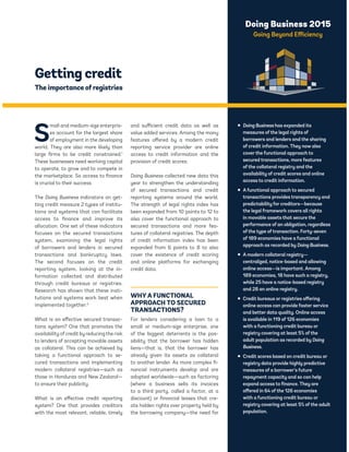 Doing Business 2015 
Going Beyond Efficiency 
Getting credit 
The importance of registries 
Small and medium-size enterpris-es 
account for the largest share 
of employment in the developing 
world. They are also more likely than 
large firms to be credit constrained.1 
These businesses need working capital 
to operate, to grow and to compete in 
the marketplace. So access to finance 
is crucial to their success. 
The Doing Business indicators on get-ting 
credit measure 2 types of institu-tions 
and systems that can facilitate 
access to finance and improve its 
allocation. One set of these indicators 
focuses on the secured transactions 
system, examining the legal rights 
of borrowers and lenders in secured 
transactions and bankruptcy laws. 
The second focuses on the credit 
reporting system, looking at the in-formation 
collected and distributed 
through credit bureaus or registries. 
Research has shown that these insti-tutions 
and systems work best when 
implemented together.2 
What is an effective secured transac-tions 
system? One that promotes the 
availability of credit by reducing the risk 
to lenders of accepting movable assets 
as collateral. This can be achieved by 
taking a functional approach to se-cured 
transactions and implementing 
modern collateral registries—such as 
those in Honduras and New Zealand— 
to ensure their publicity. 
What is an effective credit reporting 
system? One that provides creditors 
with the most relevant, reliable, timely 
and sufficient credit data as well as 
value added services. Among the many 
features offered by a modern credit 
reporting service provider are online 
access to credit information and the 
provision of credit scores. 
Doing Business collected new data this 
year to strengthen the understanding 
of secured transactions and credit 
reporting systems around the world. 
The strength of legal rights index has 
been expanded from 10 points to 12 to 
also cover the functional approach to 
secured transactions and more fea-tures 
of collateral registries. The depth 
of credit information index has been 
expanded from 6 points to 8 to also 
cover the existence of credit scoring 
and online platforms for exchanging 
credit data. 
WHY A FUNCTIONAL 
APPROACH TO SECURED 
TRANSACTIONS? 
For lenders considering a loan to a 
small or medium-size enterprise, one 
of the biggest deterrents is the pos-sibility 
that the borrower has hidden 
liens—that is, that the borrower has 
already given its assets as collateral 
to another lender. As more complex fi-nancial 
instruments develop and are 
adopted worldwide—such as factoring 
(where a business sells its invoices 
to a third party, called a factor, at a 
discount) or financial leases that cre-ate 
hidden rights over property held by 
the borrowing company—the need for 
ƒ Doing Business has expanded its 
measures of the legal rights of 
borrowers and lenders and the sharing 
of credit information. They now also 
cover the functional approach to 
secured transactions, more features 
of the collateral registry and the 
availability of credit scores and online 
access to credit information. 
ƒ A functional approach to secured 
transactions provides transparency and 
predictability for creditors—because 
the legal framework covers all rights 
in movable assets that secure the 
performance of an obligation, regardless 
of the type of transaction. Forty-seven 
of 189 economies have a functional 
approach as recorded by Doing Business. 
ƒ A modern collateral registry— 
centralized, notice-based and allowing 
online access—is important. Among 
189 economies, 18 have such a registry, 
while 25 have a notice-based registry 
and 28 an online registry. 
ƒ Credit bureaus or registries offering 
online access can provide faster service 
and better data quality. Online access 
is available in 119 of 126 economies 
with a functioning credit bureau or 
registry covering at least 5% of the 
adult population as recorded by Doing 
Business. 
ƒ Credit scores based on credit bureau or 
registry data provide highly predictive 
measures of a borrower’s future 
repayment capacity and so can help 
expand access to finance. They are 
offered in 64 of the 126 economies 
with a functioning credit bureau or 
registry covering at least 5% of the adult 
population. 
 