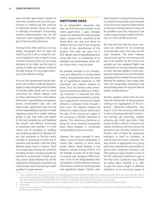 vi DOING BUSINESS 2015 
wish and that government should not 
intervene overlooks the fact that gov-ernment 
is nothing but the outcome 
of individual actions. Hence the edict 
is internally inconsistent. Fortunately, 
market fundamentalism has, for the 
most part, been relegated to the mar-gins 
of serious policy discourse. 
Turning to the other extreme, it is now 
widely recognized that to have the 
state try to do it all is a recipe for eco-nomic 
stagnation and cronyism. In any 
national economy there are too many 
decisions to be made, and too great a 
variety of skills and talents scattered 
through society, for any single author-ity 
to take effective charge. 
It is true that government should inter-vene 
in the market to help the disadvan-taged, 
to keep inequality within bounds, 
to provide public goods and to create 
correctives for market failures such 
as those stemming from externalities, 
information asymmetries and systemic 
human irrationalities.1 But over and 
above these, government also has the 
critical responsibility to provide a nimble 
regulatory setup that enables ordinary 
people to put their skills and talents 
to the best possible use and facilitates 
the smooth and efficient functioning 
of businesses and markets.2 It is this 
critical role of providing an enabling 
and facilitating ethos for individual tal-ent 
and enterprise to flourish—which 
includes an awareness of where not to 
intervene and interfere—that the Doing 
Business report tries to measure. There 
is no unique way of doing this, and there 
are plenty of open conceptual questions 
one has to contend with. In brief, by its 
very nature Doing Business has all the 
ingredients of being both important and 
controversial, and it has lived up to both 
qualities in ample measure. 
SWITCHING SIDES 
As an independent researcher and, 
later, as Chief Economic Adviser to the 
Indian government, I used, criticized, 
valued and debated the Doing Business 
report, unaware that I would be at the 
World Bank one day and hence be 
shifted from the side of the consumer 
to that of the manufacturer of this 
product. This shift has given me a 
360-degree view of Doing Business and, 
along with that, an awareness of its 
strengths and weaknesses, which oth-ers, 
luckier than I, may not have. 
Its greatest strength is its transpar-ency 
and adherence to clearly stated 
criteria. Doing Business takes the same 
set of hypothetical questions to 189 
economies and collects answers to 
these. Thus, for instance, when check-ing 
on an economy’s efficacy in “enforc-ing 
contracts,” it measures the time, 
cost and procedures involved in resolv-ing 
a hypothetical commercial lawsuit 
between 2 domestic firms through a 
local court. The dispute involves the 
breach of a sales contract worth twice 
the size of the income per capita of 
the economy or $5,000, whichever is 
greater. This meticulous insistence on 
using the same standard everywhere 
gives Doing Business a remarkable 
comparability across economies. 
However, this same strength is inevi-tably 
a source of some weaknesses. It 
means that, contrary to what some 
people believe, Doing Business is not 
based on sample surveys of firms. It is 
not feasible, at least not at this stage, 
to conduct such surveys in 189 econo-mies. 
A lot of the Doing Business data 
are based on careful collection of de jure 
information on what an economy’s laws 
and regulations require. Further, even 
when, based on a study of one economy 
or a cluster of economies, some measure 
is found to be an important determinant 
of the ease of doing business, it may not 
be possible to put this measure to use 
unless a way is found to collect informa-tion 
on it from all 189 economies. 
Nor does the fact that the same mea-sures 
are collected for all economies 
automatically mean that they are the 
right measures. The same measure 
may be more apt for one economy and 
less so for another. As Ken Arrow once 
pointed out, the medieval English law 
under which no one was allowed to sleep 
on park benches applied to both pau-pers 
and aristocrats, but since the latter 
typically did not consider the use of park 
benches for napping, it was amply clear 
that this horizontally anonymous law 
was actually meant for only one class of 
people, namely the poor.3 
Another problem arises from the fact 
that the overall ease of doing business 
ranking is an aggregation of 10 com-ponent 
indicators—measuring how 
easy it is (in the economy concerned) 
to start a business, deal with construc-tion 
permits, get electricity, register 
property, get credit, pay taxes, trade 
across borders, enforce contracts and 
resolve insolvency and how strong the 
protections for minority investors are. 
Further, each of these 10 component 
indicators is itself an amalgam of 
several even more basic measures. The 
way all this is aggregated is by giving 
each basic measure the same weight to 
get to each component indicator, and 
then giving an equal weight to each of 
the 10 component indicators to get to 
the final score. Questions may indeed 
be asked about whether it is right 
to give the same weight to different 
indicators.4 Is an economy’s speed at 
1. There is evidence that human beings are not just frequently irrational but have certain systematic propensities to this, which can be and has been used to 
exploit individuals (Akerlof and Shiller 2009; Johnson 2009). By this same logic, these irrationalities can be used to promote development and growth. The 
next World Development Report (World Bank, forthcoming), to be published in December 2014, is devoted to this theme. 
2. This convergent view can increasingly be found in microeconomics books, such as Bowles (2006); Basu (2010); and Ferguson (2013). 
3. Arrow 1963. 
4. There is a lot of research on the choice of weights when aggregating and on the algebra of ranking; see, for example, Sen (1977); Basu (1983); and Foster, 
McGillivray and Seth (2012). 
 