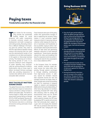Doing Business 2015 
Going Beyond Efficiency 
Paying taxes 
Trends before and after the financial crisis 
Taxes matter for the economy. 
They provide the sustainable 
funding needed for social 
programs and public investments 
to promote economic growth and 
development and build a prosperous 
and orderly society. But policy makers 
face a difficult challenge in formulat-ing 
good tax policies: they need to 
find the right balance between raising 
revenue and ensuring that tax rates 
and the administrative burden of tax 
compliance do not deter participation 
in the system or discourage business 
activity. This balancing act is intensi-fied 
during periods of crisis. In an 
economic downturn some categories 
of public spending may automati-cally 
rise, putting pressure on deficits. 
Governments may at times need to 
deliver tax-based stimulus packages 
while also providing reassurance to 
markets that deficits will be reversed 
and public debt contained. 
WHY TAX POLICY MATTERS 
DURING CRISES 
The global financial crisis of 2008–09 
had a dramatic impact on national tax 
revenue and led to a sharp increase in 
deficits and public debt. The decline in 
revenue began in 2008, when general 
government revenue fell by an average 
of 0.7% of GDP worldwide. Revenue de-clined 
by another 1.1% of GDP in 2009.1 
The financial crisis led to a shrinking 
of economic activity and trade in most 
economies. 
Fiscal measures were part of the policy 
toolkit that governments brought to 
bear in supporting the recovery. Policy 
makers in most economies applied 
measures aimed at improving revenue 
collection while keeping the taxes lev-ied 
on businesses and households as 
low as possible, trying to strike a bal-ance 
between reducing the disincentive 
effects of high taxes and generating 
adequate resources to fund essential 
expenditures.2 Governments generally 
reduced the rates and broadened the 
base for corporate income tax while in-creasing 
the rates for the consumption 
tax or value added tax (VAT).3 
In the European Union, for example, 
most member countries raised per-sonal 
income tax rates—often tem-porarily, 
through general surcharges 
or through solidarity contributions 
from high-income earners. In addi-tion, 
several EU members reduced 
their corporate income tax rate and 
changed corporate tax bases. Most of 
these changes were aimed at providing 
tax relief for investment in physical 
capital or research and development 
(RD) while limiting the deductibility of 
other items. By contrast, EU members 
commonly increased VAT rates along 
with statutory rates for energy and 
environmental taxes and for alcohol 
and tobacco taxes.4 Some govern-ments 
opted to broaden the VAT base 
by applying VAT to goods and services 
that had previously been subject to 
a zero rate and levying the standard 
VAT rate on products that had had a 
reduced VAT rate.5 Unifying VAT rates 
ƒ Over the 9-year period ending in 
2012, the global average total tax 
rate as measured by Doing Business 
fell by 9.1 percentage points. Its 
rate of decline was fastest during 
the global financial crisis period 
(2008–10), averaging 1.8 percentage 
points a year, then started slowing 
in 2011. 
ƒ The average profit tax rate dropped 
sharply during the crisis period and 
then started to increase slightly 
in 2012. The average rate for labor 
taxes and mandatory contributions 
was stable throughout the 9-year 
period. 
ƒ The administrative burden of tax 
compliance has been steadily easing 
since 2004 with the growing use 
of electronic systems for filing and 
paying taxes. 
ƒ During the financial crisis there 
was an increase in the number of 
tax reforms. The pace of reform 
accelerated with the onset of the 
crisis, then slowed in subsequent 
periods. 
 