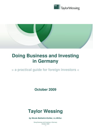 Doing Business and Investing
        in Germany
> a practical guide for foreign investors <




                October 2009




          Taylor Wessing
          by Nicole Battistini-Kohler, LL.M.Eur.

               Doing Business and Investing in Germany
                            October 2009
                                - 1-
 