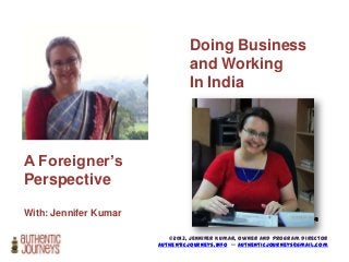 Doing Business
and Working
In India

A Foreigner’s
Perspective
With: Jennifer Kumar

Photo credit: photo_gratis @
flickr

©2013, Jennifer Kumar, Owner and Program Director
authenticjourneys.info -- authenticjourneys@gmail.com

 