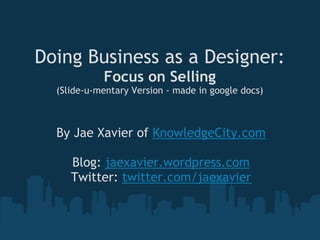 Doing Business as a Designer:
            Focus on Selling
  (Slide-u-mentary Version - made in google docs)



  By Jae Xavier of KnowledgeCity.com
                      
     Blog: jaexavier.wordpress.com
    Twitter: twitter.com/jaexavier
 