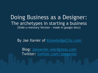 Doing Business as a Designer:
The archetypes in starting a business
   (Slide-u-mentary Version - made in google docs)



   By Jae Xavier of KnowledgeCity.com
                       
      Blog: jaexavier.wordpress.com
     Twitter: twitter.com/jaexavier
 