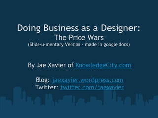 Doing Business as a Designer:
              The Price Wars
  (Slide-u-mentary Version - made in google docs)



  By Jae Xavier of KnowledgeCity.com
                      
     Blog: jaexavier.wordpress.com
    Twitter: twitter.com/jaexavier
 