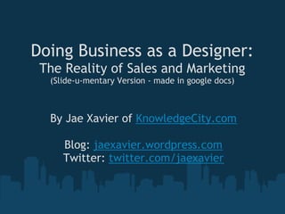 Doing Business as a Designer:
 The Reality of Sales and Marketing
  (Slide-u-mentary Version - made in google docs)



  By Jae Xavier of KnowledgeCity.com
                      
     Blog: jaexavier.wordpress.com
    Twitter: twitter.com/jaexavier
 