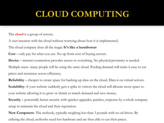 The cloud is a group of servers.
A user interacts with the cloud without worrying about how it is implemented.
The cloud company does all the magic-It's like a laundromat
Cost – only pay for what you use. No up front cost of buying servers.
Device – internet connection provides access to everything. No physical proximity is needed.
Multiple users- many people will be using the same cloud. Pooling demand will make it easy to cut
prices and maximize server efficiency.
Reliability – cheaper to create space for backing up data on the cloud. Data is on virtual servers.
Scalability- if your website suddenly gets a spike in visitors the cloud will allocate more space to
your website allowing it to grow or shrink to match demand and save money.
Security – potentially better security with quicker upgrades, patches, response by a whole company
setup to maintain the cloud and their reputation.
New Computers- The netbook, typically weighing less than 3 pounds with no cd drives. By
utilizing the cloud, netbooks need less hardware and are then able to cut their prices.
 