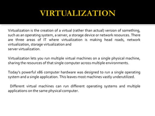 Virtualization is the creation of a virtual (rather than actual) version of something,
such as an operating system, a server, a storage device or network resources. There
are three areas of IT where virtualization is making head roads, network
virtualization, storage virtualization and
server virtualization.
Virtualization lets you run multiple virtual machines on a single physical machine,
sharing the resources of that single computer across multiple environments.
Today’s powerful x86 computer hardware was designed to run a single operating
system and a single application. This leaves most machines vastly underutilized.
Different virtual machines can run different operating systems and multiple
applications on the same physical computer.
 