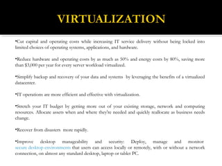 •Cut capital and operating costs while increasing IT service delivery without being locked into
limited choices of operating systems, applications, and hardware.
•Reduce hardware and operating costs by as much as 50% and energy costs by 80%, saving more
than $3,000 per year for every server workload virtualized.
•Simplify backup and recovery of your data and systems by leveraging the benefits of a virtualized
datacenter.
•IT operations are more efficient and effective with virtualization.
•Stretch your IT budget by getting more out of your existing storage, network and computing
resources. Allocate assets when and where they're needed and quickly reallocate as business needs
change.
•Recover from disasters more rapidly.
•Improve desktop manageability and security: Deploy, manage and monitor 
secure desktop environments that users can access locally or remotely, with or without a network
connection, on almost any standard desktop, laptop or tablet PC.
 