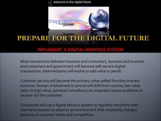 IMPLEMENT A DIGITAL NERVOUS SYSTEM
Most transactions between business and consumers, business and business
and consumers and government will become self-service digital
transactions. Intermediaries will evolve to add value or perish.
Customer service will become the primary value-added function in every
business. Human involvement in service will shift from routine, low value
tasks to high value, personal consultancy on important issues-problems or
desires- for the customer.
Companies will use a digital nervous system to regularly transform their
internal processes to adapt to an environment that constantly changes
because of customer needs and competition.
 