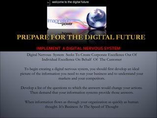IMPLEMENT A DIGITAL NERVOUS SYSTEM
Digital Nervous System Seeks To Create Corporate Excellence Out Of
Individual Excellence On Behalf Of The Customer
To begin creating a digital nervous system, you should first develop an ideal
picture of the information you need to run your business and to understand your
markets and your competitors.
Develop a list of the questions to which the answers would change your actions.
Then demand that your information systems provide those answers.
When information flows as through your organization as quickly as human
thought. It’s Business At The Speed of Thought
 