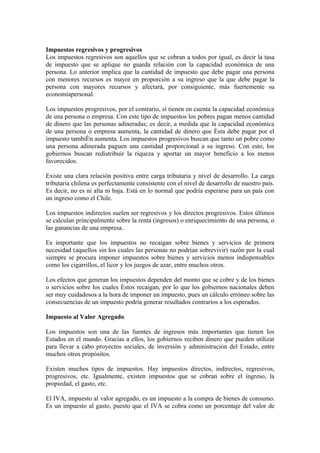 Impuestos regresivos y progresivos
Los impuestos regresivos son aquellos que se cobran a todos por igual, es decir la tasa
de impuesto que se aplique no guarda relación con la capacidad económica de una
persona. Lo anterior implica que la cantidad de impuesto que debe pagar una persona
con menores recursos es mayor en proporción a su ingreso que la que debe pagar la
persona con mayores recursos y afectará, por consiguiente, más fuertemente su
economíapersonal.

Los impuestos progresivos, por el contrario, sí tienen en cuenta la capacidad económica
de una persona o empresa. Con este tipo de impuestos los pobres pagan menos cantidad
de dinero que las personas adineradas; es decir, a medida que la capacidad económica
de una persona o empresa aumenta, la cantidad de dinero que ésta debe pagar por el
impuesto también aumenta. Los impuestos progresivos buscan que tanto un pobre como
una persona adinerada paguen una cantidad proporcional a su ingreso. Con esto, los
gobiernos buscan redistribuir la riqueza y aportar un mayor beneficio a los menos
favorecidos.

Existe una clara relación positiva entre carga tributaria y nivel de desarrollo. La carga
tributaria chilena es perfectamente consistente con el nivel de desarrollo de nuestro país.
Es decir, no es ni alta ni baja. Está en lo normal que podría esperarse para un país con
un ingreso como el Chile.

Los impuestos indirectos suelen ser regresivos y los directos progresivos. Estos últimos
se calculan principalmente sobre la renta (ingresos) o enriquecimiento de una persona, o
las ganancias de una empresa.

Es importante que los impuestos no recaigan sobre bienes y servicios de primera
necesidad (aquellos sin los cuales las personas no podrían sobrevivir) razón por la cual
siempre se procura imponer impuestos sobre bienes y servicios menos indispensables
como los cigarrillos, el licor y los juegos de azar, entre muchos otros.

Los efectos que generan los impuestos dependen del monto que se cobre y de los bienes
o servicios sobre los cuales éstos recaigan, por lo que los gobiernos nacionales deben
ser muy cuidadosos a la hora de imponer un impuesto, pues un cálculo erróneo sobre las
consecuencias de un impuesto podría generar resultados contrarios a los esperados.

Impuesto al Valor Agregado

Los impuestos son una de las fuentes de ingresos más importantes que tienen los
Estados en el mundo. Gracias a ellos, los gobiernos reciben dinero que pueden utilizar
para llevar a cabo proyectos sociales, de inversión y administración del Estado, entre
muchos otros propósitos.

Existen muchos tipos de impuestos. Hay impuestos directos, indirectos, regresivos,
progresivos, etc. Igualmente, existen impuestos que se cobran sobre el ingreso, la
propiedad, el gasto, etc.

El IVA, impuesto al valor agregado, es un impuesto a la compra de bienes de consumo.
Es un impuesto al gasto, puesto que el IVA se cobra como un porcentaje del valor de
 