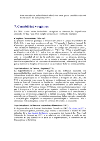 Para estos efectos, toda diferencia efectiva de valor que se contabilice afectará
       los resultados del ejercicio respectivo.



7. Contabilidad y registros
En Chile existen varias instituciones encargadas de controlar las disposiciones
emanadas por Ley y que deben cumplir las sociedades constituidas en el país:

Colegio de Contadores de Chile AG.:
La principal institución que regula la profesión en Chile es el Colegio de Contadores de
Chile A.G., el que tiene su origen en el año 1932 creando el Registro Nacional de
Contadores, que agrupó la profesión por medio de la Ley Nº5.102, posteriormente, en
1958 se creó por intermedio de la Ley Nº13.011 el "Colegio de Contadores de Chile",
para transformarse por imperio del Decreto Ley Nº2.757 de 1979 en el actual Colegio
de Contadores de Chile A.G., quien tiene por objeto promover la racionalización,
desarrollo y protección de las actividades propias de la profesión de Contador; difundir
entre la comunidad el rol de la profesión; velar por su progreso, prestigio,
perfeccionamiento y prerrogativas, por su regular y correcto ejercicio; procurar la
efectiva incorporación de los contadores al desarrollo cultural, económico y social del
país y mantener la disciplina profesional de sus asociados y dictar las normas contables.

Superintendencia de Valores y Seguros (SVS):
La Superintendencia de Valores y Seguros es una institución autónoma, con
personalidad jurídica y patrimonio propio, que se relaciona con el Gobierno a través del
Ministerio de Hacienda. Tiene por objeto la superior fiscalización de las actividades y
entidades que participan de los mercados de valores y de seguros en Chile. Así, a la
SVS le corresponde velar porque las personas o instituciones supervisadas, desde su
iniciación hasta el término de su liquidación, cumplan con las leyes, reglamentos,
estatutos y otras disposiciones que rijan el funcionamiento de estos mercados . La
Superintendencia de Valores y Seguros (SVS) tiene entre sus objetivos principales velar
por la transparencia de los mercados que supervisa, mediante la oportuna y amplia
difusión de la información pública que mantiene y, colaborar en el conocimiento y
educación de inversionistas, asegurados y público en general. Todos ellos, elementos
esenciales para el desarrollo y correcto funcionamiento de dichos mercados. Atendiendo
a estos principios, a la política de transparencia promovida por el Gobierno de Chile y
enmarcado en la estrategia de acercar los servicios del Estado a la ciudadanía.

Superintendencia de Bancos e Instituciones Financieras (SBIF):
La Superintendencia de Bancos e Instituciones Financieras (SBIF) fue creada en 1925 y
es una institución pública, autónoma, cuyo estatuto se encuentra en el Título I del texto
refundido de la Ley General de Bancos, según decreto con fuerza de Ley Nro. 3 del
Ministerio de Hacienda de 1997, y se relaciona con el Gobierno a través de ese
Ministerio. El jefe superior de la SBIF es el Superintendente, es nombrado por el
Presidente de la República.
 