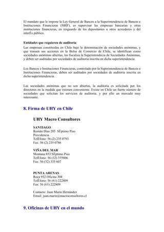 El mandato que le impone la Ley General de Bancos a la Superintendencia de Bancos e
Instituciones Financieras (SBIF), es supervisar las empresas bancarias y otras
instituciones financieras, en resguardo de los depositantes u otros acreedores y del
interés público.

Entidades que requieren de auditoria:
Las empresas constituidas en Chile bajo la denominación de sociedades anónimas, y
que transen sus acciones en la Bolsa de Comercio de Chile, se identifican como
sociedades anónimas abiertas, las fiscaliza la Superintendecia de Sociedades Anónimas,
y deben ser auditadas por sociedades de auditoria inscrita en dicha superintendencia.

Los Bancos e Instituciones Financieras, controlado por la Superintendencia de Bancos e
Instituciones Financieras, deben ser auditados por sociedades de auditoria inscrita en
dicha superintendencia.

Las sociedades anónimas que no son abiertas, la auditoria es solicitada por los
directores en la medida que estimen conveniente. Existe en Chile un fuerte número de
sociedades que solicitan los servicios de auditoria, y por ello un mercado muy
interesante.


8. Firma de UHY en Chile

       UHY Macro Consultores
       SANTIAGO
       Román Días 205 Séptimo Piso
       Providencia
       Teléfono: 56 (2) 235 0793
       Fax: 56 (2) 235 0786

       VIÑA DEL MAR
       Montana 853 Séptimo Piso
       Teléfono: 56 (32) 335606
       Fax: 56 (32) 335 607


       PUNTA ARENAS
       Roca 932 Oficina 304
       Teléfono: 56 (61) 222809
       Fax: 56 (61) 222809

       Contacto: Juan Marín Hernández
       Email: juan.marin@macroconsultores.cl


9. Oficinas de UHY en el mundo
 
