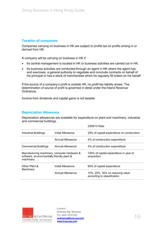 Doing Business in Hong Kong Guide




Taxation of companies
Companies carrying on business in HK are subject to profits tax on profits arising in or
derived from HK.

A company will be carrying on business in HK if:
   Its central management is located in HK or business activities are carried out in HK.
   Its business activities are conducted through an agent in HK where the agent has,
    and exercises, a general authority to negotiate and conclude contracts on behalf of
    his principal or has a stock of merchandise which he regularly fill orders on his behalf.

If the source of a company’s profit is outside HK, no profit tax liability arises. The
determination of source of profit is governed in detail under the Inland Revenue
Ordinance.

Income from dividends and capital gains is not taxable.



Depreciation Allowance
Depreciation allowances are available for expenditure on plant and machinery, industrial
and commercial buildings.
                                                    2009/10 Rate

Industrial Buildings      Initial Allowance         20% of capital expenditure on construction

                          Annual Allowance          4% of construction expenditure

Commercial Buildings      Annual Allowance          4% of construction expenditure

Manufacturing machinery, computer hardware &        100% of capital expenditure in year of
software, environmentally friendly plant &          acquisition
machinery

Other Plant &             Initial Allowance         60% of capital expenditure
Machinery
                          Annual Allowance          10%, 20%, 30% on reducing value
                                                    according to classification




                            Contact:
                            Andrew Ng, Director
                            Tel: (852) 25757383
                            andrewng@tcng-cpa.com                                        10:
                            www.tcng-cpa.com
 