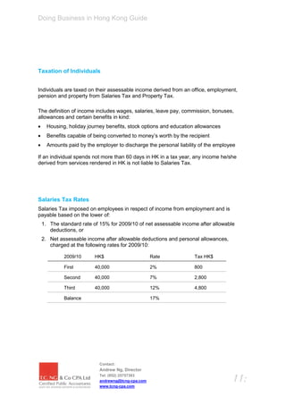 Doing Business in Hong Kong Guide




Taxation of Individuals


Individuals are taxed on their assessable income derived from an office, employment,
pension and property from Salaries Tax and Property Tax.

The definition of income includes wages, salaries, leave pay, commission, bonuses,
allowances and certain benefits in kind:
     Housing, holiday journey benefits, stock options and education allowances
     Benefits capable of being converted to money’s worth by the recipient
     Amounts paid by the employer to discharge the personal liability of the employee

If an individual spends not more than 60 days in HK in a tax year, any income he/she
derived from services rendered in HK is not liable to Salaries Tax.




Salaries Tax Rates
Salaries Tax imposed on employees in respect of income from employment and is
payable based on the lower of:
    1. The standard rate of 15% for 2009/10 of net assessable income after allowable
       deductions, or
    2. Net assessable income after allowable deductions and personal allowances,
       charged at the following rates for 2009/10:

             2009/10      HK$                       Rate            Tax HK$

             First        40,000                    2%              800

             Second       40,000                    7%              2,800

             Third        40,000                    12%             4,800

             Balance                                17%




                            Contact:
                            Andrew Ng, Director
                            Tel: (852) 25757383
                            andrewng@tcng-cpa.com                                   11:
                            www.tcng-cpa.com
 