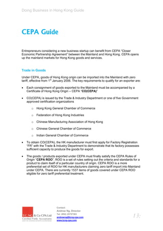 Doing Business in Hong Kong Guide




CEPA Guide

Entrepreneurs considering a new business startup can benefit from CEPA “Closer
Economic Partnership Agreement” between the Mainland and Hong Kong. CEPA opens
up the mainland markets for Hong Kong goods and services.



Trade in Goods

Under CEPA, goods of Hong Kong origin can be imported into the Mainland with zero
tariff, effective from 1st January 2006. The key requirements to qualify for an exporter are:

   Each consignment of goods exported to the Mainland must be accompanied by a
    Certificate of Hong Kong Origin – CEPA “CO(CEPA)”

   CO(CEPA) is issued by the Trade & Industry Department or one of five Government
    approved certification organizations

       o   Hong Kong General Chamber of Commerce

       o   Federation of Hong Kong Industries

       o   Chinese Manufacturing Association of Hong Kong

       o   Chinese General Chamber of Commerce

       o   Indian General Chamber of Commerce

   To obtain CO(CEPA), the HK manufacturer must first apply for Factory Registration
    “FR” with the Trade & Industry Department to demonstrate that its factory possesses
    sufficient capacity to produce the goods for export.

   The goods / products exported under CEPA must finally satisfy the CEPA Rules of
    Origin “CEPA ROO”. ROO is a set of rules setting out the criteria and standards for a
    product to claim itself of a particular country of origin. CEPA ROO is a more
    preferential set of ROO for HK manufacturers claiming zero tariff import into Mainland
    under CEPA. There are currently 1537 items of goods covered under CEPA ROO
    eligible for zero tariff preferential treatment.




                           Contact:
                           Andrew Ng, Director
                           Tel: (852) 25757383
                           andrewng@tcng-cpa.com                                      13:
                           www.tcng-cpa.com
 