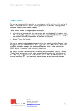 Doing Business in Hong Kong Guide




Trade in Services

For entrepreneurs considering setting up a business to provide services on the Mainland,
CEPA enables HK service suppliers to enjoy preferential treatment in entering into the
Mainland market in various service areas.

There are two classes of Hong Kong service supplier:
   Juridical Person (companies, partnerships and sole proprietorships) – any legal entity
    duly constituted or organized under the applicable laws of HK and which has engaged
    in substantive business operations in HK for three to five years.
   Natural Person (individuals)

HK service suppliers classified as juridical persons need to apply for a Certificate of Hong
Kong Service Supplier “HKSS” before it can apply to the relevant Mainland authorities for
providing services in the PRC with preferential treatment under CEPA. Application of
HKSS is done through the Trade & Industry Department.

HK service suppliers classified as natural persons are not required to apply for a HKSS.
The individual just need to provide to the relevant Mainland authorities’ identification of
his or her Hong Kong permanent resident status. Copies of the identification documents
should be attested by a China appointed attesting officer recognized by the Mainland.




                           Contact:
                           Andrew Ng, Director
                           Tel: (852) 25757383
                           andrewng@tcng-cpa.com                                      14:
                           www.tcng-cpa.com
 