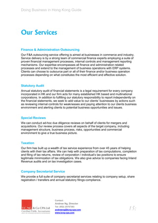 Doing Business in Hong Kong Guide




Our Services

Finance & Administration Outsourcing
Our F&A outsourcing service offering is aimed at businesses in commerce and industry.
Service delivery is by a strong team of commercial finance experts employing a suite of
proven financial management processes, internal controls and management reporting
mechanisms. Our expertise encompasses all finance and administration related
processes and extend to the management of business operations with ERP systems.
Clients can choose to outsource part or all of their finance and/or business operation
processes depending on what constitutes the most efficient and effective solution.


Statutory Audit
Annual statutory audit of financial statements is a legal requirement for every company
incorporated in HK and our firm acts for many established HK based and multinational
corporations. In addition to fulfilling our statutory responsibility to report independently on
the financial statements, we seek to add value to our clients’ businesses by actions such
as reviewing internal controls for weaknesses and paying attention to our clients business
environment and alerting clients to potential business opportunities and issues.


Special Reviews
We can conduct ad-hoc due diligence reviews on behalf of clients for mergers and
acquisitions. Our review process covers all aspects of the target company, including
management structure, business process, risks, opportunities and commercial
environment to give a true business picture.


Taxation
Our firm has built up a wealth of tax service experience from over 45 years of helping
clients with their tax affairs. We can help with preparation of tax computations, completion
and filing of tax returns, review of corporation / individual’s tax positions to ensure
legitimate minimization of tax obligations. We also give advice to companies facing Inland
Revenue audits and on tax investigation cases.


Company Secretarial Service
We provide a full suite of company secretarial services relating to company setup, share
registration / transfers and annual statutory filings compliance.




                           Contact:
                           Andrew Ng, Director
                           Tel: (852) 25757383
                           andrewng@tcng-cpa.com                                        15:
                           www.tcng-cpa.com
 