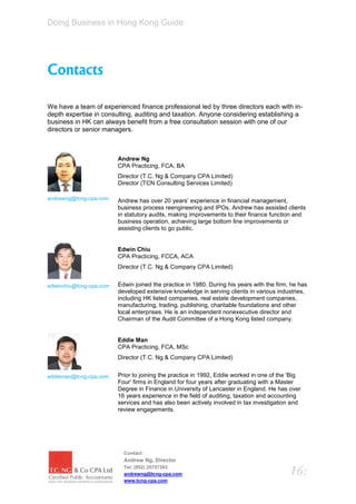 Doing Business in Hong Kong Guide




Contacts

We have a team of experienced finance professional led by three directors each with in-
depth expertise in consulting, auditing and taxation. Anyone considering establishing a
business in HK can always benefit from a free consultation session with one of our
directors or senior managers.



                         Andrew Ng
                         CPA Practicing, FCA, BA
                         Director (T.C. Ng & Company CPA Limited)
                         Director (TCN Consulting Services Limited)

andrewng@tcng-cpa.com    Andrew has over 20 years’ experience in financial management,
                         business process reengineering and IPOs, Andrew has assisted clients
                         in statutory audits, making improvements to their finance function and
                         business operation, achieving large bottom line improvements or
                         assisting clients to go public.


                         Edwin Chiu
                         CPA Practicing, FCCA, ACA
                         Director (T.C. Ng & Company CPA Limited)


edwinchiu@tcng-cpa.com   Edwin joined the practice in 1980. During his years with the firm, he has
                         developed extensive knowledge in serving clients in various industries,
                         including HK listed companies, real estate development companies,
                         manufacturing, trading, publishing, charitable foundations and other
                         local enterprises. He is an independent nonexecutive director and
                         Chairman of the Audit Committee of a Hong Kong listed company.


                         Eddie Man
                         CPA Practicing, FCA, MSc
                         Director (T.C. Ng & Company CPA Limited)


eddieman@tcng-cpa.com    Prior to joining the practice in 1992, Eddie worked in one of the 'Big
                         Four' firms in England for four years after graduating with a Master
                         Degree in Finance in University of Lancaster in England. He has over
                         16 years experience in the field of auditing, taxation and accounting
                         services and has also been actively involved in tax investigation and
                         review engagements.




                           Contact:
                           Andrew Ng, Director
                           Tel: (852) 25757383
                           andrewng@tcng-cpa.com                                           16:
                           www.tcng-cpa.com
 