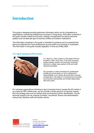 Doing Business in Hong Kong Guide




Introduction


This guide is designed provide preliminary information which can be of assistance to
organizations considering establishing a business in Hong Kong. Information contained in
the guide includes market environment, strategic considerations as well as technical
aspects such as alternate type of business entities and taxation implications.

The information contained in this guide is intended for guidance and it is essential that
advice be obtained from local professional sources before any business is undertaken.
The information in this guide includes legislation in force as of May 2009.



T.C. Ng & Company CPA Limited

                                         T.C. Ng & Co. CPA Limited is a HK based CPA firm
                                         founded in 1964. Since then, it has been providing
                                         quality auditing, taxation and business consulting
                                         services to a large cross-section of HK and multi-
                                         national businesses.


                                         Our principle is a total commitment to professional
                                         excellence and we place our firm’s professional
                                         responsibilities to our clients above all other business
                                         considerations. We believe in investing time to develop
                                         true long-term partnerships and trusted relationships
                                         with every client.




For overseas organizations intending to start a business here to access the HK market or
as a base for PRC market entry, we can provide a whole spectrum of services ranging
from the strategy area such as market study and business partner identification, to pure
technical support such as company formation, recruitment, finance and administration
outsourcing, statutory audit and taxation advice.




                           Contact:
                           Andrew Ng, Director
                           Tel: (852) 25757383
                           andrewng@tcng-cpa.com                                            3:
                           www.tcng-cpa.com
 