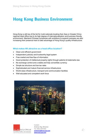 Doing Business in Hong Kong Guide




Hong Kong Business Environment


Hong Kong is still top of the list for multi-nationals locating their Asia or Greater China
regional head office due to its high degree of internationalization and business friendly
environment. Mainland Chinese companies with ambitions to expand overseas are also
increasing their presence here to take advantage of Hong Kong’s quality infrastructure.



What makes HK attractive as a head office location?
   Clean and efficient government
   Independent judiciary and trustworthy legal system
   Free market and free flow of information
   Good protection of intellectual property rights through patents & trademarks law
   No exchange control and a stable and fully convertible currency
   Simple tax structure and low tax rates
   Sophisticated and mature financial service infrastructure
   World class infrastructure, transport and communication facilities
   Well educated and competent work force




                           Contact:
                           Andrew Ng, Director
                           Tel: (852) 25757383
                           andrewng@tcng-cpa.com                                         4:
                           www.tcng-cpa.com
 
