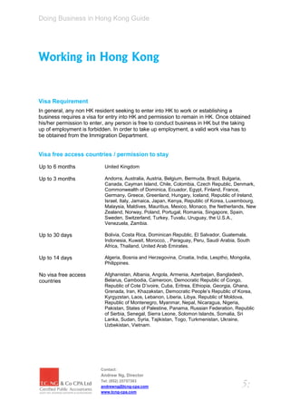 Doing Business in Hong Kong Guide




Working in Hong Kong


Visa Requirement
In general, any non HK resident seeking to enter into HK to work or establishing a
business requires a visa for entry into HK and permission to remain in HK. Once obtained
his/her permission to enter, any person is free to conduct business in HK but the taking
up of employment is forbidden. In order to take up employment, a valid work visa has to
be obtained from the Immigration Department.


Visa free access countries / permission to stay

Up to 6 months             United Kingdom

Up to 3 months             Andorra, Australia, Austria, Belgium, Bermuda, Brazil, Bulgaria,
                           Canada, Cayman Island, Chile, Colombia, Czech Republic, Denmark,
                           Commonwealth of Dominica, Ecuador, Egypt, Finland, France,
                           Germany, Greece, Greenland, Hungary, Iceland, Republic of Ireland,
                           Israel, Italy, Jamaica, Japan, Kenya, Republic of Korea, Luxembourg,
                           Malaysia, Maldives, Mauritius, Mexico, Monaco, the Netherlands, New
                           Zealand, Norway, Poland, Portugal, Romania, Singapore, Spain,
                           Sweden, Switzerland, Turkey, Tuvalu, Uruguay, the U.S.A.,
                           Venezuela, Zambia.

Up to 30 days              Bolivia, Costa Rica, Dominican Republic, El Salvador, Guatemala,
                           Indonesia, Kuwait, Morocco, , Paraguay, Peru, Saudi Arabia, South
                           Africa, Thailand, United Arab Emirates.

Up to 14 days              Algeria, Bosnia and Herzegovina, Croatia, India, Lesptho, Mongolia,
                           Philippines.

No visa free access        Afghanistan, Albania, Angola, Armenia, Azerbaijan, Bangladesh,
countries                  Belarus, Cambodia, Cameroon, Democratic Republic of Congo,
                           Republic of Cote D’ivoire, Cuba, Eritrea, Ethiopia, Georgia, Ghana,
                           Grenada, Iran, Khazakstan, Democratic People’s Republic of Korea,
                           Kyrgyzstan, Laos, Lebanon, Liberia, Libya, Republic of Moldova,
                           Republic of Montenegro, Myanmar, Nepal, Nicaragua, Nigeria,
                           Pakistan, States of Palestine, Panama, Russian Federation, Republic
                           of Serbia, Senegal, Sierra Leone, Solomon Islands, Somalia, Sri
                           Lanka, Sudan, Syria, Tajikistan, Togo, Turkmenistan, Ukraine,
                           Uzbekistan, Vietnam.




                         Contact:
                         Andrew Ng, Director
                         Tel: (852) 25757383
                         andrewng@tcng-cpa.com                                           5:
                         www.tcng-cpa.com
 