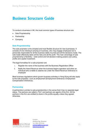 Doing Business in Hong Kong Guide




Business Structure Guide

To conduct a business in HK, the most common types of business structure are:
         Sole Proprietorship
         Partnership
         Company


Sole Proprietorship
The sole proprietor is the simplest and most flexible structure for new businesses. It
consists of one individual carrying on business, who may engage employees but is
personally responsible for all the business debts incurred and all the decisions made. The
sole trader effectively takes all the risks and all the profit. The main advantage of sole
proprietorship is flexibility – total control and full decision-making powers over policy,
profits and capital investment.

The legal formalities for a sole proprietor are:
    i.       Register the name of the business with the Business Registration Office
    ii.      Notify the Inland Revenue when the business begins operation and when an
             individual who is liable to salaries tax under the Inland Revenue Ordinance is
             employed

Most business regulations which govern business activities in Hong Kong will also apply
to the sole proprietor, such as employment (Employment Ordinance; Employment
Compensation Ordinance).


Partnership
A partnership is similar to sole proprietorship in the sense that it has no separate legal
status. The partners are called a “firm” and partners are agents of the firm. All the
partners in the firm are entitled to share in the profits equally unless they agreed
otherwise.




                                Contact:
                                Andrew Ng, Director
                                Tel: (852) 25757383
                                andrewng@tcng-cpa.com                                         6:
                                www.tcng-cpa.com
 