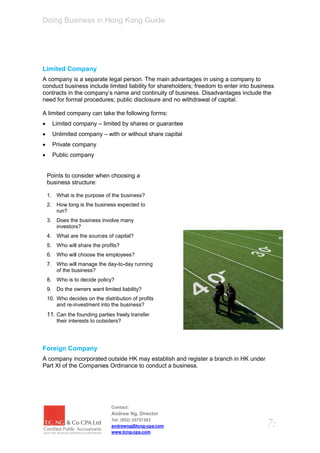 Doing Business in Hong Kong Guide




Limited Company
A company is a separate legal person. The main advantages in using a company to
conduct business include limited liability for shareholders; freedom to enter into business
contracts in the company’s name and continuity of business. Disadvantages include the
need for formal procedures; public disclosure and no withdrawal of capital.

A limited company can take the following forms:
     Limited company – limited by shares or guarantee
     Unlimited company – with or without share capital
     Private company
     Public company


    Points to consider when choosing a
    business structure:

    1. What is the purpose of the business?
    2. How long is the business expected to
       run?
    3. Does the business involve many
       investors?
    4. What are the sources of capital?
    5. Who will share the profits?
    6. Who will choose the employees?
    7. Who will manage the day-to-day running
       of the business?
    8. Who is to decide policy?
    9. Do the owners want limited liability?
    10. Who decides on the distribution of profits
        and re-investment into the business?
    11. Can the founding parties freely transfer
        their interests to outsiders?




Foreign Company
A company incorporated outside HK may establish and register a branch in HK under
Part XI of the Companies Ordinance to conduct a business.




                                Contact:
                                Andrew Ng, Director
                                Tel: (852) 25757383
                                andrewng@tcng-cpa.com                                   7:
                                www.tcng-cpa.com
 
