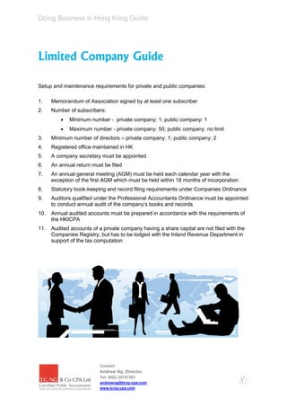 Doing Business in Hong Kong Guide




Limited Company Guide

Setup and maintenance requirements for private and public companies:

1.    Memorandum of Association signed by at least one subscriber
2.    Number of subscribers:
             Minimum number - private company: 1; public company: 1
             Maximum number - private company: 50; public company: no limit
3.    Minimum number of directors – private company: 1; public company: 2
4.    Registered office maintained in HK
5.    A company secretary must be appointed
6.    An annual return must be filed
7.    An annual general meeting (AGM) must be held each calendar year with the
      exception of the first AGM which must be held within 18 months of incorporation
8.    Statutory book-keeping and record filing requirements under Companies Ordinance
9.    Auditors qualified under the Professional Accountants Ordinance must be appointed
      to conduct annual audit of the company’s books and records
10.   Annual audited accounts must be prepared in accordance with the requirements of
      the HKICPA
11.   Audited accounts of a private company having a share capital are not filed with the
      Companies Registry, but has to be lodged with the Inland Revenue Department in
      support of the tax computation




                          Contact:
                          Andrew Ng, Director
                          Tel: (852) 25757383
                          andrewng@tcng-cpa.com                                         8:
                          www.tcng-cpa.com
 