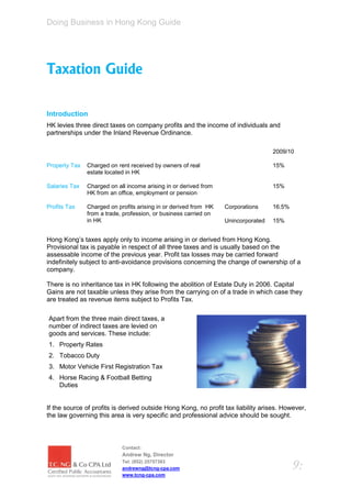 Doing Business in Hong Kong Guide




Taxation Guide

Introduction
HK levies three direct taxes on company profits and the income of individuals and
partnerships under the Inland Revenue Ordinance.

                                                                                   2009/10

Property Tax   Charged on rent received by owners of real                          15%
               estate located in HK

Salaries Tax   Charged on all income arising in or derived from                    15%
               HK from an office, employment or pension

Profits Tax    Charged on profits arising in or derived from HK   Corporations     16.5%
               from a trade, profession, or business carried on
               in HK                                              Unincorporated   15%


Hong Kong’s taxes apply only to income arising in or derived from Hong Kong.
Provisional tax is payable in respect of all three taxes and is usually based on the
assessable income of the previous year. Profit tax losses may be carried forward
indefinitely subject to anti-avoidance provisions concerning the change of ownership of a
company.

There is no inheritance tax in HK following the abolition of Estate Duty in 2006. Capital
Gains are not taxable unless they arise from the carrying on of a trade in which case they
are treated as revenue items subject to Profits Tax.

Apart from the three main direct taxes, a
number of indirect taxes are levied on
goods and services. These include:
1. Property Rates
2. Tobacco Duty
3. Motor Vehicle First Registration Tax
4. Horse Racing & Football Betting
   Duties


If the source of profits is derived outside Hong Kong, no profit tax liability arises. However,
the law governing this area is very specific and professional advice should be sought.



                            Contact:
                            Andrew Ng, Director
                            Tel: (852) 25757383
                            andrewng@tcng-cpa.com                                          9:
                            www.tcng-cpa.com
 