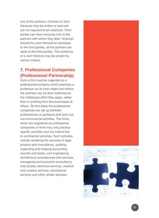 31 
one of the partners. Contract of Joint 
Ventures may be written or oral and 
are not required to be notarized. Third 
parties can have recourse only to the 
partners with whom they deal. However, 
should the Joint Venture be disclosed 
to the third parties, all the partners are 
liable to the third parties. The existence 
of a Joint Venture may be proven by 
various means. 
7. Professional Companies 
(Professional Partnership) 
Such a firm must be regarded as a 
professional company which practices a 
profession as its main object and where 
the partners rely for their livelihood on 
the intellectual effort they apply, rather 
than in profiting from the businesses of 
others. On this basis the professional 
companies are set up between 
professionals or partisans and carry out 
non-commercial activities. The firms, 
which are registered as professional 
companies or firms may only practice 
specific activities and not extend that 
to commercial activities. Such activities 
include rendering the services of legal 
practice and consultancy, auditing, 
organising and keeping accounting 
records and books, civil engineering, 
architecture consultancies and services, 
managerial and economic consultancy 
and studies, technical services, medical 
and curative services, educational 
services and other similar services. 
 
