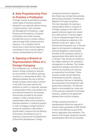 DOING BUSINESS IN ABU DHABI 
8. Sole Proprietorship Firm 
to Practice a Profession 
A foreign investor is permitted to practice 
certain types of business activities 
allowed for non-nationals without having 
a national partner. Such activities 
are Management Consultancy, Legal 
Practice and Consultancy, Computer 
Consultancy and similar services 
provided that such an investor holds a 
valid and legal UAE residence permit. 
However, it is a condition that he 
should have a local Service Agent and 
accordingly to have a service agency 
contract authenticated by the Court. 
9. Opening a Branch or 
Representative Office of a 
Foreign Company 
The Companies Law, in Article (313) 
allows a foreign company to exercise 
its main activity in the UAE by opening 
a branch or a representative office. The 
difference between the two is that the 
foreign company which opens a branch 
in the UAE may freely exercise the 
activities for which it is licenced, whereas 
a representative office may practice only 
promotional business for the products 
and services provided by the parent 
company. Unlike a foreign branch a 
representative office cannot conduct a 
business operation or market its product. 
In order to engage a foreign branch to 
conduct its operation in Abu Dhabi it 
should obtain a licence from the Ministry 
of Economy (‘the Ministry’) prior to 
obtaining a licence from the Department 
of Economic Development. Foreign 
32 
companies licenced to operate in 
Abu Dhabi may not start their activities 
before being inscribed in the Ministry’s 
Register of Foreign companies. 
The main stipulation for opening a 
representative office or a branch of 
a foreign company in the UAE is to 
appoint a Service Agent who should 
be a UAE national. A Service Agent 
is not an empowered agent who can 
bind his principal as explained in the 
definition of the term ‘agent’ in the 
Commercial Companies Law. A Service 
Agent is not required to undertake any 
financial obligations concerning the 
activities of the company’s branch or 
representative office within the UAE 
or abroad. They should not interfere in 
the matters relating to the company’s 
management or activities. Their duties 
towards the company and others are 
confined to providing such services 
as required by the principal. These 
services usually include obtaining 
entry/residence permits, acquiring 
the necessary licences or facilitating 
the processing of its transactions with 
government authorities. The Service 
Agent is remunerated via a lump sum 
for the services rendered to the foreign 
company, subject to the agreement 
between them and the company. 
Foreign company branches or 
representative offices are required to 
submit a bank guarantee of AED 50,000 
in favor of the Ministry as part of the 
licence application documentation. The 
licence of the foreign company’s branch/ 
representative office will be cancelled 
 