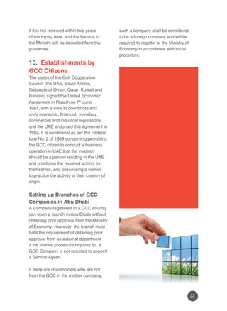 33 
if it is not renewed within two years 
of the expiry date, and the fee due to 
the Ministry will be deducted from the 
guarantee. 
10. Establishments by 
GCC Citizens 
The states of the Gulf Cooperation 
Council (the UAE, Saudi Arabia, 
Sultanate of Oman, Qatar, Kuwait and 
Bahrain) signed the United Economic 
Agreement in Riyadh on 7th June 
1981, with a view to coordinate and 
unify economic, financial, monetary, 
commercial and industrial legislations, 
and the UAE endorsed this agreement in 
1982. It is conditional as per the Federal 
Law No. 2 of 1989 concerning permitting 
the GCC citizen to conduct a business 
operation in UAE that the investor 
should be a person residing in the UAE 
and practicing the required activity by 
themselves, and possessing a licence 
to practice the activity in their country of 
origin. 
Setting up Branches of GCC 
Companies in Abu Dhabi 
A Company registered in a GCC country 
can open a branch in Abu Dhabi without 
obtaining prior approval from the Ministry 
of Economy. However, the branch must 
fulfill the requirement of obtaining prior 
approval from an external department 
if the licence procedure requires so. A 
GCC Company is not required to appoint 
a Service Agent. 
If there are shareholders who are not 
from the GCC in the mother company, 
such a company shall be considered 
to be a foreign company and will be 
required to register at the Ministry of 
Economy in accordance with usual 
procedure. 
 