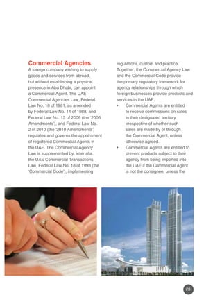 23 
Commercial Agencies 
A foreign company wishing to supply 
goods and services from abroad, 
but without establishing a physical 
presence in Abu Dhabi, can appoint 
a Commercial Agent. The UAE 
Commercial Agencies Law, Federal 
Law No. 18 of 1981, as amended 
by Federal Law No. 14 of 1988, and 
Federal Law No. 13 of 2006 (the ‘2006 
Amendments’), and Federal Law No. 
2 of 2010 (the ‘2010 Amendments’) 
regulates and governs the appointment 
of registered Commercial Agents in 
the UAE. The Commercial Agency 
Law is supplemented by, inter alia, 
the UAE Commercial Transactions 
Law, Federal Law No. 18 of 1993 (the 
‘Commercial Code’), implementing 
regulations, custom and practice. 
Together, the Commercial Agency Law 
and the Commercial Code provide 
the primary regulatory framework for 
agency relationships through which 
foreign businesses provide products and 
services in the UAE. 
• Commercial Agents are entitled 
to receive commissions on sales 
in their designated territory 
irrespective of whether such 
sales are made by or through 
the Commercial Agent, unless 
otherwise agreed. 
• Commercial Agents are entitled to 
prevent products subject to their 
agency from being imported into 
the UAE if the Commercial Agent 
is not the consignee, unless the 
 