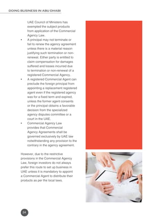 DOING BUSINESS IN ABU DHABI 
24 
UAE Council of Ministers has 
exempted the subject products 
from application of the Commercial 
Agency Law. 
• A principal may not terminate or 
fail to renew the agency agreement 
unless there is a material reason 
justifying such termination or non-renewal. 
Either party is entitled to 
claim compensation for damages 
suffered and losses incurred due 
to termination or non-renewal of a 
registered Commercial Agency. 
• A registered Commercial Agent can 
preclude the foreign principal from 
appointing a replacement registered 
agent even if the registered agency 
was for a fixed term and expired, 
unless the former agent consents 
or the principal obtains a favorable 
decision from the specialized 
agency disputes committee or a 
court in the UAE. 
• Commercial Agency Law 
provides that Commercial 
Agency Agreements shall be 
governed exclusively by UAE law 
notwithstanding any provision to the 
contrary in the agency agreement. 
However, due to the restrictive 
provisions in the Commercial Agency 
Law, foreign investors do not always 
prefer this route to set up business in 
UAE unless it is mandatory to appoint 
a Commercial Agent to distribute their 
products as per the local laws. 
 