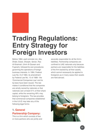25 
Trading Regulations: 
Entry Strategy for 
Foreign Investors 
Before 1984, each emirate (viz. Abu 
Dhabi, Dubai, Sharjah, Ajman, Ras 
Al Khaimah, Umm Al Quwain and 
Fujairah), followed its own procedures 
governing the operations of foreign 
business interests. In 1984, Federal 
Law No. 8 of 1984, its amendment 
by Federal Law No. 13 of 1988 - the 
‘Commercial Companies Law’ and its 
by-laws have been issued. The law 
makes it conditional that the companies 
are wholly owned by nationals or that 
nationals own at least 51% of their share 
capital, while the remaining 49% may 
belong to foreigners. The law provides 
that commercial companies established 
in the U.A.E may take any of the 
following legal forms: 
1. General 
Partnership Company: 
This is a firm which consists of two 
or more partners who are jointly and 
severally responsible for all the firm’s 
liabilities. Partnership companies are 
confined to UAE nationals only because 
partners are responsible for the liabilities 
of the firm backed by all their assets, 
which cannot necessarily be applied to 
foreigners as in many cases their assets 
are held abroad. 
 