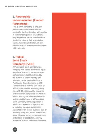 DOING BUSINESS IN ABU DHABI 
2. Partnership 
in-commendam (Limited 
Partnership) 
This is a firm consisting of one joint 
partner or more liable with all their 
monies for the firm, together with another 
in-commendam partner (or partners) 
only responsible for the liabilities of the 
firm to the value of their share in the 
capital. According to the law, all joint 
partners in such an enterprise should be 
UAE nationals. 
3. Public 
Joint Stock 
Company (PJSC) 
A Public Joint Stock Company is a 
company with capital divided into equal 
negotiable shares. In such companies 
a shareholder’s liability is limited by 
the number of shares held by him. 
Minimum capital required to form a 
Public Joint Stock Company is AED 
10 million with a nominal face value of 
AED 1 – 100, and for a banking entity 
it is AED 40 million and for insurance 
and investment companies it is AED 25 
million. Among the other requirements 
for the establishment of a Public Joint 
Stock Company is the preparation of 
a founders’ agreement, a prospectus 
or invitation for public subscription 
supported by an overall business plan or 
feasibility study and auditor’s certificate, 
a due diligence survey, a memorandum 
and articles of association. A PJSC 
must have at least 10 founder members 
26 
 