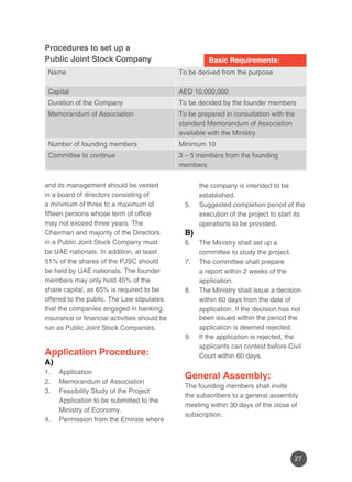 27 
Name To be derived from the purpose 
Capital AED 10,000,000 
Duration of the Company To be decided by the founder members 
Memorandum of Association To be prepared in consultation with the 
standard Memorandum of Association 
available with the Ministry 
Number of founding members Minimum 10 
Committee to continue 3 – 5 members from the founding 
members 
Basic Requirements: 
Procedures to set up a 
Public Joint Stock Company 
and its management should be vested 
in a board of directors consisting of 
a minimum of three to a maximum of 
fifteen persons whose term of office 
may not exceed three years. The 
Chairman and majority of the Directors 
in a Public Joint Stock Company must 
be UAE nationals. In addition, at least 
51% of the shares of the PJSC should 
be held by UAE nationals. The founder 
members may only hold 45% of the 
share capital, as 65% is required to be 
offered to the public. The Law stipulates 
that the companies engaged in banking, 
insurance or financial activities should be 
run as Public Joint Stock Companies. 
Application Procedure: 
A) 
1. Application 
2. Memorandum of Association 
3. Feasibility Study of the Project 
Application to be submitted to the 
Ministry of Economy. 
4. Permission from the Emirate where 
the company is intended to be 
established. 
5. Suggested completion period of the 
execution of the project to start its 
operations to be provided. 
B) 
6. The Ministry shall set up a 
committee to study the project. 
7. The committee shall prepare 
a report within 2 weeks of the 
application. 
8. The Ministry shall issue a decision 
within 60 days from the date of 
application. If the decision has not 
been issued within the period the 
application is deemed rejected. 
9. If the application is rejected, the 
applicants can contest before Civil 
Court within 60 days. 
General Assembly: 
The founding members shall invite 
the subscribers to a general assembly 
meeting within 30 days of the close of 
subscription. 
 