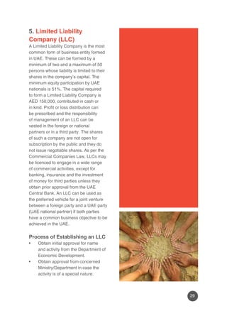 29 
5. Limited Liability 
Company (LLC) 
A Limited Liability Company is the most 
common form of business entity formed 
in UAE. These can be formed by a 
minimum of two and a maximum of 50 
persons whose liability is limited to their 
shares in the company’s capital. The 
minimum equity participation by UAE 
nationals is 51%. The capital required 
to form a Limited Liability Company is 
AED 150,000, contributed in cash or 
in kind. Profit or loss distribution can 
be prescribed and the responsibility 
of management of an LLC can be 
vested in the foreign or national 
partners or in a third party. The shares 
of such a company are not open for 
subscription by the public and they do 
not issue negotiable shares. As per the 
Commercial Companies Law, LLCs may 
be licenced to engage in a wide range 
of commercial activities, except for 
banking, insurance and the investment 
of money for third parties unless they 
obtain prior approval from the UAE 
Central Bank. An LLC can be used as 
the preferred vehicle for a joint venture 
between a foreign party and a UAE party 
(UAE national partner) if both parties 
have a common business objective to be 
achieved in the UAE. 
Process of Establishing an LLC 
• Obtain initial approval for name 
and activity from the Department of 
Economic Development. 
• Obtain approval from concerned 
Ministry/Department in case the 
activity is of a special nature. 
 