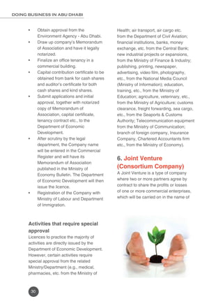 DOING BUSINESS IN ABU DHABI 
30 
Health; air transport, air cargo etc. 
from the Department of Civil Aviation; 
financial institutions, banks, money 
exchange, etc. from the Central Bank; 
new industrial projects or expansions, 
from the Ministry of Finance & Industry; 
publishing, printing, newspaper, 
advertising, video film, photography, 
etc., from the National Media Council 
(Ministry of Information); education, 
training, etc., from the Ministry of 
Education; agriculture, veterinary, etc., 
from the Ministry of Agriculture; customs 
clearance, freight forwarding, sea cargo, 
etc., from the Seaports & Customs 
Authority; Telecommunication equipment 
from the Ministry of Communication; 
branch of foreign company, Insurance 
Company, Chartered Accountants firm 
etc., from the Ministry of Economy). 
6. Joint Venture 
(Consortium Company) 
A Joint Venture is a type of company 
where two or more partners agree by 
contract to share the profits or losses 
of one or more commercial enterprises, 
which will be carried on in the name of 
• Obtain approval from the 
Environment Agency - Abu Dhabi. 
• Draw up company’s Memorandum 
of Association and have it legally 
notarized. 
• Finalize an office tenancy in a 
commercial building. 
• Capital contribution certificate to be 
obtained from bank for cash shares 
and auditor’s certificate for both 
cash shares and kind shares. 
• Submit applications and initial 
approval, together with notarized 
copy of Memorandum of 
Association, capital certificate, 
tenancy contract etc., to the 
Department of Economic 
Development. 
• After scrutiny by the legal 
department, the Company name 
will be entered in the Commercial 
Register and will have its 
Memorandum of Association 
published in the Ministry of 
Economy Bulletin. The Department 
of Economic Development will then 
issue the licence. 
• Registration of the Company with 
Ministry of Labour and Department 
of Immigration. 
Activities that require special 
approval 
Licences to practice the majority of 
activities are directly issued by the 
Department of Economic Development. 
However, certain activities require 
special approval from the related 
Ministry/Department (e.g., medical, 
pharmacies, etc. from the Ministry of 
 