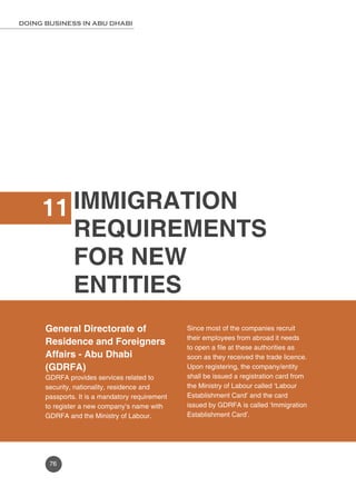 DOING BUSINESS IN ABU DHABI 
76 
IMMIGRATION 
REQUIREMENTS 
FOR NEW 
ENTITIES 
11 
General Directorate of 
Residence and Foreigners 
Affairs - Abu Dhabi 
(GDRFA) 
GDRFA provides services related to 
security, nationality, residence and 
passports. It is a mandatory requirement 
to register a new company’s name with 
GDRFA and the Ministry of Labour. 
Since most of the companies recruit 
their employees from abroad it needs 
to open a file at these authorities as 
soon as they received the trade licence. 
Upon registering, the company/entity 
shall be issued a registration card from 
the Ministry of Labour called ‘Labour 
Establishment Card’ and the card 
issued by GDRFA is called ‘Immigration 
Establishment Card’. 
 