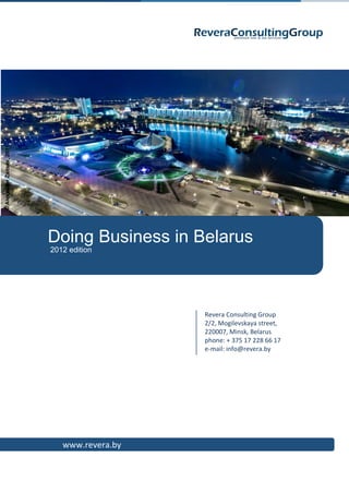 © Alexander Zaitsev, 2011




                            Doing Business in Belarus
                            2012 edition




                                               Revera Consulting Group
                                               2/2, Mogilevskaya street,
                                               220007, Minsk, Belarus
                                               phone: + 375 17 228 66 17
                                               e-mail: info@revera.by




                               www.revera.by
 