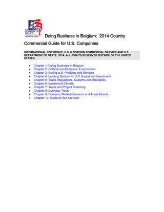 Doing Business in Belgium: 2014 Country
Commercial Guide for U.S. Companies
INTERNATIONAL COPYRIGHT, U.S. & FOREIGN COMMERCIAL SERVICE AND U.S.
DEPARTMENT OF STATE, 2014. ALL RIGHTS RESERVED OUTSIDE OF THE UNITED
STATES.
• Chapter 1: Doing Business In Belgium
• Chapter 2: Political and Economic Environment
• Chapter 3: Selling U.S. Products and Services
• Chapter 4: Leading Sectors for U.S. Export and Investment
• Chapter 5: Trade Regulations, Customs and Standards
• Chapter 6: Investment Climate
• Chapter 7: Trade and Project Financing
• Chapter 8: Business Travel
• Chapter 9: Contacts, Market Research and Trade Events
• Chapter 10: Guide to Our Services
 