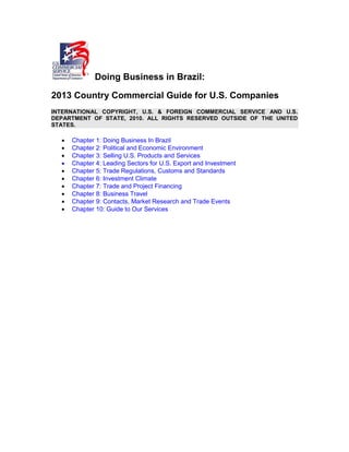 Doing Business in Brazil:
2013 Country Commercial Guide for U.S. Companies
INTERNATIONAL COPYRIGHT, U.S. & FOREIGN COMMERCIAL SERVICE AND U.S.
DEPARTMENT OF STATE, 2010. ALL RIGHTS RESERVED OUTSIDE OF THE UNITED
STATES.
 Chapter 1: Doing Business In Brazil
 Chapter 2: Political and Economic Environment
 Chapter 3: Selling U.S. Products and Services
 Chapter 4: Leading Sectors for U.S. Export and Investment
 Chapter 5: Trade Regulations, Customs and Standards
 Chapter 6: Investment Climate
 Chapter 7: Trade and Project Financing
 Chapter 8: Business Travel
 Chapter 9: Contacts, Market Research and Trade Events
 Chapter 10: Guide to Our Services
 