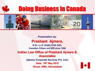 Presentation by:
Prashant Ajmera,
B.Sc. LL.B. (India) ICSA (UK),
Canadian Citizen and NRI since 1988
Indian Law Office of Prashant Ajmera &
Associates
(Ajmera Corporate Services Pvt. Ltd.)
Date: 16th May 2015
Venue: AMA, Ahmedabad
Doing Business in Canada
 