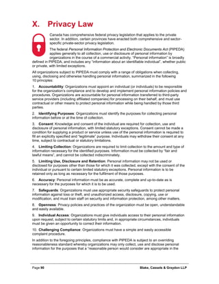 Page 90 Blake, Cassels & Graydon LLP
X. Privacy Law
Canada has comprehensive federal privacy legislation that applies to the private
sector. In addition, certain provinces have enacted both comprehensive and sector-
specific private-sector privacy legislation.
The federal Personal Information Protection and Electronic Documents Act (PIPEDA)
applies generally to all collection, use or disclosure of personal information by
organizations in the course of a commercial activity. “Personal information” is broadly
defined in PIPEDA, and includes any “information about an identifiable individual”, whether public
or private, with limited exceptions.
All organizations subject to PIPEDA must comply with a range of obligations when collecting,
using, disclosing and otherwise handling personal information, summarized in the following
10 principles:
1. Accountability: Organizations must appoint an individual (or individuals) to be responsible
for the organization’s compliance and to develop and implement personal information policies and
procedures. Organizations are accountable for personal information transferred to third-party
service providers (including affiliated companies) for processing on their behalf, and must use
contractual or other means to protect personal information while being handled by those third
parties.
2. Identifying Purposes: Organizations must identify the purposes for collecting personal
information before or at the time of collection.
3. Consent: Knowledge and consent of the individual are required for collection, use and
disclosure of personal information, with limited statutory exceptions. Consent cannot be made a
condition for supplying a product or service unless use of the personal information is required to
fill an explicitly specified and “legitimate” purpose. Individuals may withdraw their consent at any
time, subject to contractual or statutory limitations.
4. Limiting Collection: Organizations are required to limit collection to the amount and type of
information necessary for the identified purposes. Information must be collected by “fair and
lawful means”, and cannot be collected indiscriminately.
5. Limiting Use, Disclosure and Retention: Personal information may not be used or
disclosed for purposes other than those for which it was collected, except with the consent of the
individual or pursuant to certain limited statutory exceptions. Personal information is to be
retained only as long as necessary for the fulfilment of those purposes.
6. Accuracy: Personal information must be as accurate, complete and up-to-date as is
necessary for the purposes for which it is to be used.
7. Safeguards: Organizations must use appropriate security safeguards to protect personal
information against loss or theft, and unauthorized access, disclosure, copying, use or
modification, and must train staff on security and information protection, among other matters.
8. Openness: Privacy policies and practices of the organization must be open, understandable
and easily available.
9. Individual Access: Organizations must give individuals access to their personal information
upon request, subject to certain statutory limits and, in appropriate circumstances, individuals
must be given an opportunity to correct their information.
10. Challenging Compliance: Organizations must have a simple and easily accessible
complaint procedure.
In addition to the foregoing principles, compliance with PIPEDA is subject to an overriding
reasonableness standard whereby organizations may only collect, use and disclose personal
information for the purposes that a “reasonable person would consider are appropriate in the
 